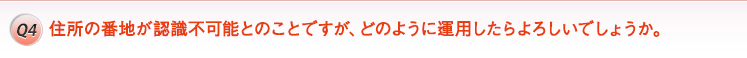 Q4. 住所の番地が認識不可能とのことですが、どのように運用したらよろしいでしょうか。