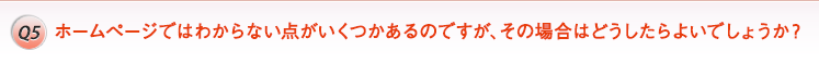 Q5. ホームページではわからない点がいくつかあるのですが、その場合はどうしたらよいでしょうか?