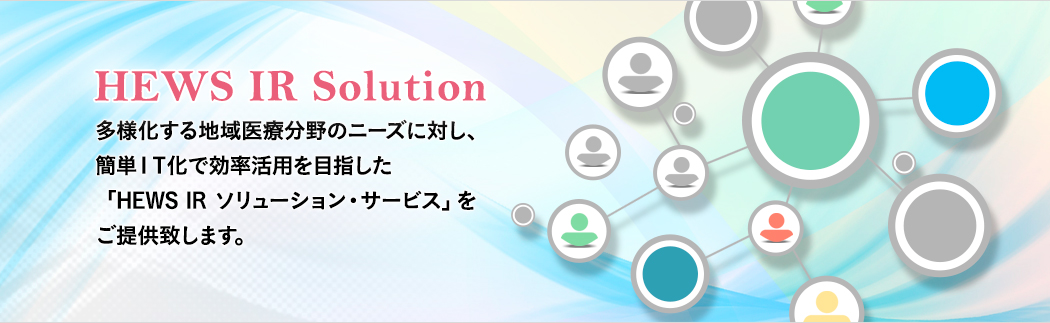 HEWS IR Solution 多様化する地域医療分野のニーズに対し、簡単ＩＴ化で効率活用を目指した「HEWS IR ソリューション・サービス」をご提供致します。